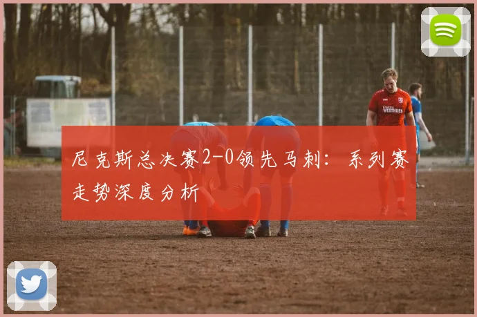 尼克斯总决赛2-0领先马刺:系列赛走势深度分析