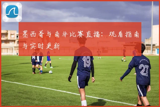 墨西哥与南非比赛直播：观看指南与实时更新