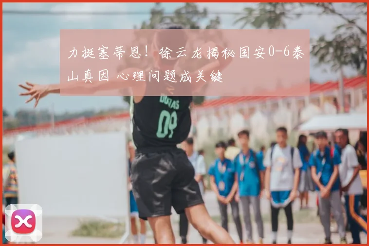 力挺塞蒂恩！徐云龙揭秘国安0-6泰山真因 心理问题成关键