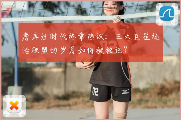 詹库杜时代终章热议：三大巨星统治联盟的岁月如何被铭记？