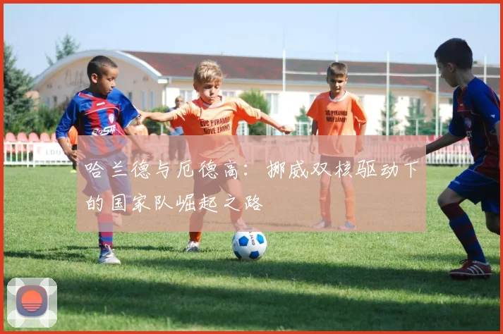 哈兰德与厄德高：挪威双核驱动下的国家队崛起之路