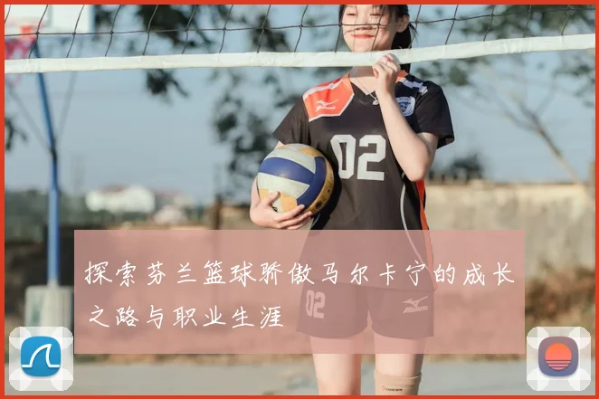 探索芬兰篮球骄傲马尔卡宁的成长之路与职业生涯