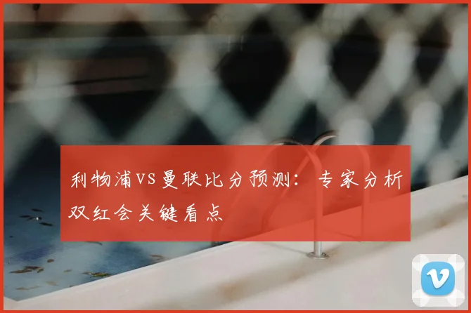 利物浦vs曼联比分预测：专家分析双红会关键看点