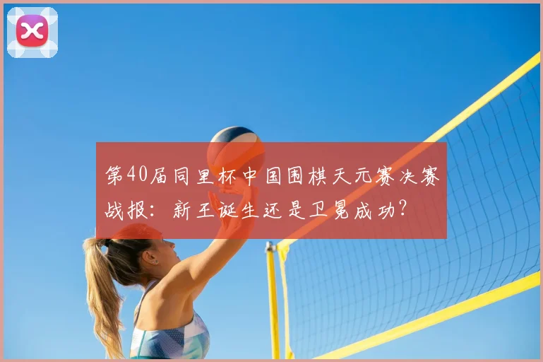 第40届同里杯中国围棋天元赛决赛战报：新王诞生还是卫冕成功？