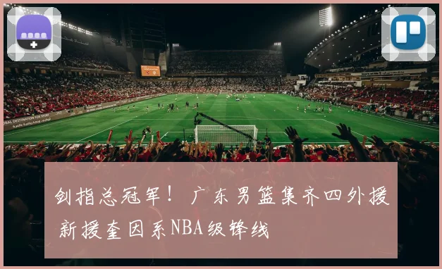 剑指总冠军！广东男篮集齐四外援 新援奎因系NBA级锋线