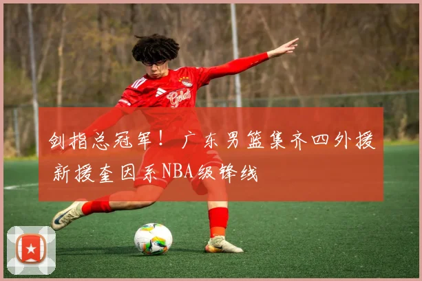 剑指总冠军！广东男篮集齐四外援 新援奎因系NBA级锋线