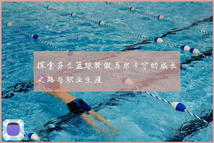 探索芬兰篮球骄傲马尔卡宁的成长之路与职业生涯